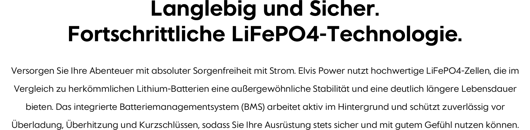Langlebig und Sicher. Fortschrittliche LiFePO4-Technologie. Versorgen Sie Ihre Abenteuer mit absoluter Sorgenfreiheit mit Strom. Elvis Power nutzt hochwertige LiFePO4-Zellen, die im Vergleich zu herkömmlichen Lithium-Batterien eine außergewöhnliche Stabilität und eine deutlich längere Lebensdauer bieten. Das integrierte Batteriemanagementsystem (BMS) arbeitet aktiv im Hintergrund und schützt zuverlässig vor Überladung, Überhitzung und Kurzschlüssen, sodass Sie Ihre Ausrüstung stets sicher und mit gutem Gefühl nutzen können.